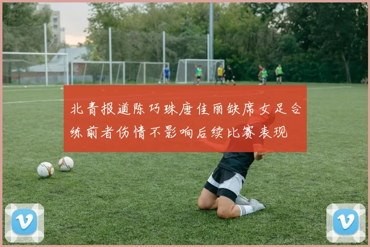 北青报道陈巧珠唐佳丽缺席女足合练前者伤情不影响后续比赛表现