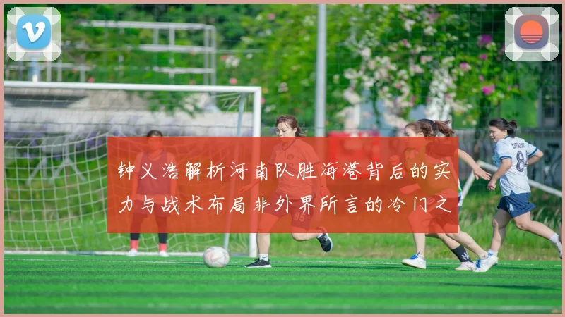 钟义浩解析河南队胜海港背后的实力与战术布局非外界所言的冷门之战