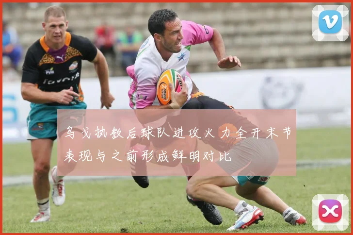 乌戈执教后球队进攻火力全开末节表现与之前形成鲜明对比