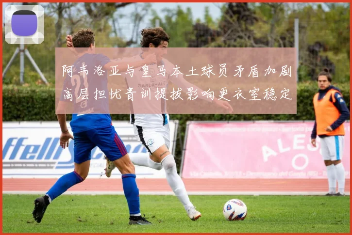 阿韦洛亚与皇马本土球员矛盾加剧高层担忧青训提拔影响更衣室稳定