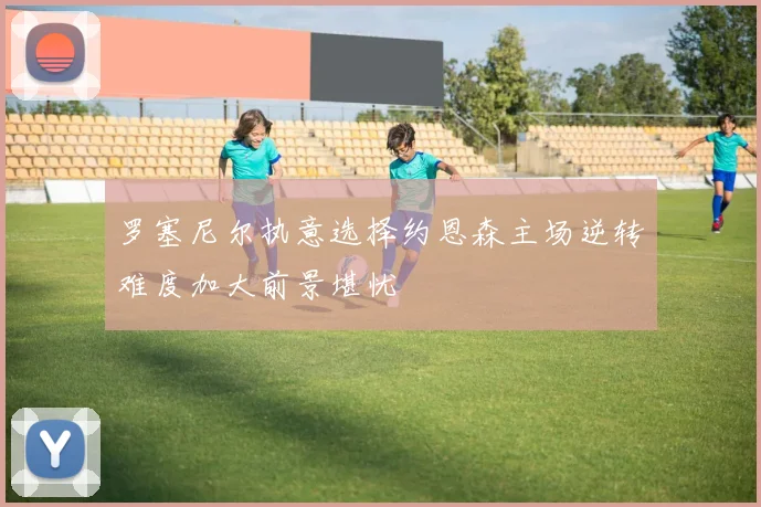 罗塞尼尔执意选择约恩森主场逆转难度加大前景堪忧