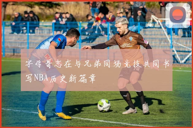 字母哥志在与兄弟同场竞技共同书写NBA历史新篇章