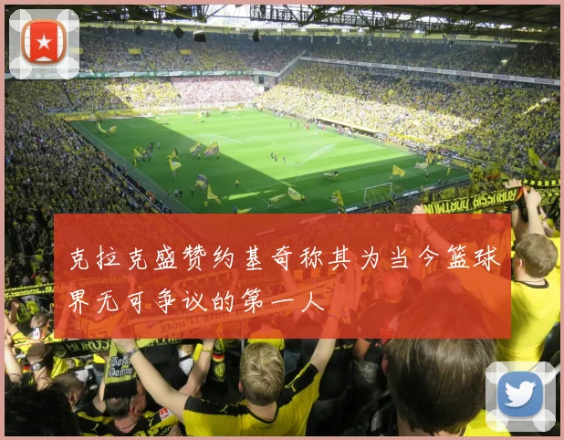 克拉克盛赞约基奇称其为当今篮球界无可争议的第一人