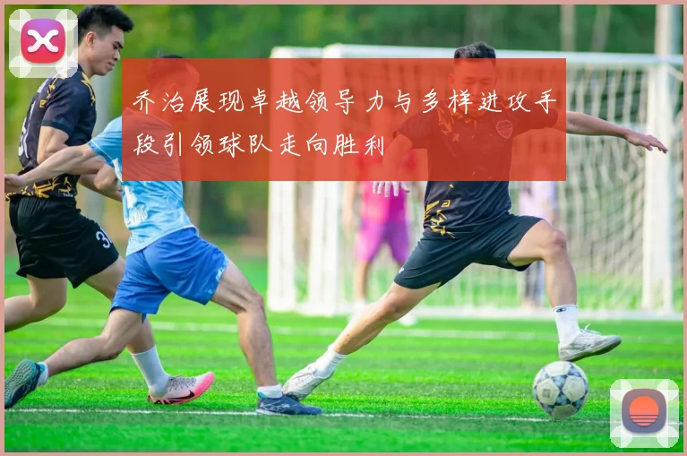 乔治展现卓越领导力与多样进攻手段引领球队走向胜利